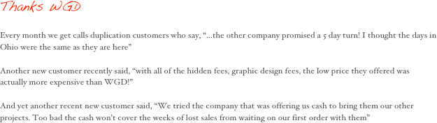 Thanks WGD 

Every month we get calls duplication customers who say, “...the other company promised a 5 day turn! I thought the days in Ohio were the same as they are here”

Another new customer recently said, “with all of the hidden fees, graphic design fees, the low price they offered was actually more expensive than WGD!”

And yet another recent new customer said, “We tried the company that was offering us cash to bring them our other projects. Too bad the cash won’t cover the weeks of lost sales from waiting on our first order with them”